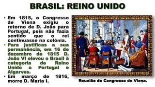 20
• Em 1815, o Congresso
de Viena exigiu o
retorno de D. João para
Portugal, pois não fazia
sentido que o rei
continuasse na colônia.
• Para justificas a sua
permanência, em 16 de
dezembro de 1815 D.
João VI elevou o Brasil à
categoria de Reino
Unido a Portugal e
Algarves.
• Em março de 1816,
morre D. Maria I. Reunião do Congresso de Viena.
 