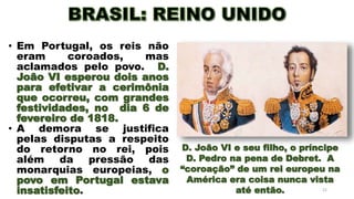 21
• Em Portugal, os reis não
eram coroados, mas
aclamados pelo povo. D.
João VI esperou dois anos
para efetivar a cerimônia
que ocorreu, com grandes
festividades, no dia 6 de
fevereiro de 1818.
• A demora se justifica
pelas disputas a respeito
do retorno no rei, pois
além da pressão das
monarquias europeias, o
povo em Portugal estava
insatisfeito.
D. João VI e seu filho, o príncipe
D. Pedro na pena de Debret. A
“coroação” de um rei europeu na
América era coisa nunca vista
até então.
 