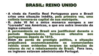 • A vinda da Família Real Portuguesa para o Brasil
criou uma situação inédita, pela primeira vez, uma
colônia tornava-se capital de sua metrópole.
• D. João VI foi o único monarca europeu a ser
“coroado” nas Américas, o que era outra inversão da
lógica colonial.
• A permanência no Brasil era justificável durante o
período Napoleônico, tornou-se ofensiva aos
portugueses depois de 1815.
• Além da perda de prestígio político, a situação
prejudicava economicamente os comerciantes
reinóis eram evidentes levaram às exigências de
retorno do rei e rebaixamento do Brasil. Fora isso,
os ingleses estavam administrando Portugal. 22
 