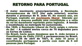 • O maior movimento emancipacionista, a Revolução
Pernambucana de 1817 (Ver aula anterior), ocorreu
durante a presença de D. João VI. No mesmo ano, em
Portugal, explodiu um movimento liberal liderado por
militares e maçons pedindo uma constituição e a volta
do rei foi duramente reprimido pelos ingleses. A tensão
e insatisfação na metrópole foi aumentando.
• Em 1820, a Revolução Liberal do Porto exigiu o retorno
do Rei  A colônia enviou cerca de 70 deputados para
as Cortes de Lisboa.
• No Brasil, havia quem desejasse que D. João jurasse a
Constituição de Cádiz (1812) e permanecesse no Brasil,
mas em 26 de abril de 1821, D. João VI jurou a
constituição portuguesa e partiu com mais de 6 mil
pessoas para Portugal. 23
 