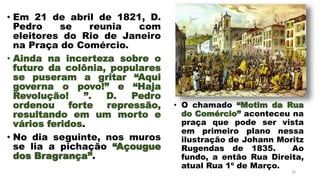• Em 21 de abril de 1821, D.
Pedro se reunia com
eleitores do Rio de Janeiro
na Praça do Comércio.
• Ainda na incerteza sobre o
futuro da colônia, populares
se puseram a gritar “Aqui
governa o povo!” e “Haja
Revolução! ”. D. Pedro
ordenou forte repressão,
resultando em um morto e
vários feridos.
• No dia seguinte, nos muros
se lia a pichação “Açougue
dos Bragrança”.
24
• O chamado “Motim da Rua
do Comércio” aconteceu na
praça que pode ser vista
em primeiro plano nessa
ilustração de Johann Moritz
Rugendas de 1835. Ao
fundo, a então Rua Direita,
atual Rua 1º de Março.
 