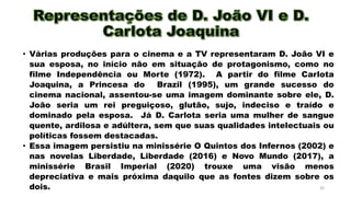 • Várias produções para o cinema e a TV representaram D. João VI e
sua esposa, no início não em situação de protagonismo, como no
filme Independência ou Morte (1972). A partir do filme Carlota
Joaquina, a Princesa do Brazil (1995), um grande sucesso do
cinema nacional, assentou-se uma imagem dominante sobre ele, D.
João seria um rei preguiçoso, glutão, sujo, indeciso e traído e
dominado pela esposa. Já D. Carlota seria uma mulher de sangue
quente, ardilosa e adúltera, sem que suas qualidades intelectuais ou
políticas fossem destacadas.
• Essa imagem persistiu na minissérie O Quintos dos Infernos (2002) e
nas novelas Liberdade, Liberdade (2016) e Novo Mundo (2017), a
minissérie Brasil Imperial (2020) trouxe uma visão menos
depreciativa e mais próxima daquilo que as fontes dizem sobre os
dois. 26
 