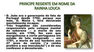 • D. João era o governante de fato de
Portugal desde 1792, porque sua
mãe, D. Maria I, fora declarada
mentalmente incapaz.
• Três tragédias são consideradas
responsáveis pelo colapso mental
da soberana → a morte de seu
marido em 1786, fez com que
mergulhasse a corte portuguesa em
estado de luto exagerado → em
1791, a morte de seu herdeiro aos
27 anos de varíola (*a rainha
proibira a sua inoculação*) e de seu
confessor a devastaram. 3
 