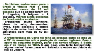 • A transferência da Corte foi feita às pressas entre os dias 25
e 27 de novembro sob a proteção de navios ingleses. Com o
apoio da esquadra inglesa, parte dos navios chegou à Bahia
em 7 de março de 1808. É que após uma forte tempestade,
alguns navios foram parar em Salvador e outros na cidade do
Rio de Janeiro. 4
• De Lisboa, embarcaram para o
Brasil a família real e seus
cortesãos, cerca de 15 mil
pessoas que se acomodaram em
3 fragatas, 3 brigues e 2
escunas. Vieram ainda centenas
de funcionários e criados.
• Trouxeram muito dinheiro,
obras de arte, documentos,
livros, bens pessoais e outros
objetos de valor. Inclusive uma
biblioteca com mais de 60 mil
livros.
 