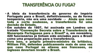 • A ideia da transferência do governo do Império
Português para o Brasil, definitivamente, ou de forma
temporária, não era uma novidade → Ainda que nem
toda a corte soubesse, a transferência foi uma
decisão de Estado.
• Em outubro de 1807, foi assinada em Londres um
tratado “Convenção Secreta sobre a Transferência da
Monarquia Portuguesa para o Brasil” e, em novembro,
420 funcionários já tinham sido enviados para o Brasil
como uma preparação para a transferência.
• Fora isso, o próprio primeiro-ministro da britânico,
William Pitt, defendeu publicamente mais de uma vez
que caso Portugal se aliasse aos franceses, os
ingleses deveriam invadir o Brasil. 6
 