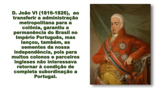 D. João VI (1816-1826), ao
transferir a administração
metropolitana para a
colônia, garantiu a
permanência do Brasil no
Império Português, mas
lançou, também, as
sementes da nossa
independência, pois para
muitos colonos e parceiros
ingleses não interessava
retornar à condição de
completa subordinação a
Portugal.
7
 