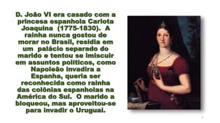 D. João VI era casado com a
princesa espanhola Carlota
Joaquina (1775-1830). A
rainha nunca gostou de
morar no Brasil, residia em
um palácio separado do
marido e tentou se imiscuir
em assuntos políticos, como
Napoleão invadira a
Espanha, queria ser
reconhecida como rainha
das colônias espanholas na
América do Sul. O marido a
bloqueou, mas aproveitou-se
para invadir o Uruguai.
8
 