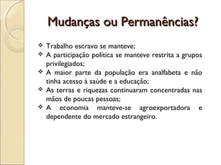 Mudanças ou Permanências?Mudanças ou Permanências?
 Trabalho escravo se manteve;
 A participação política se manteve restrita a grupos
privilegiados;
 A maior parte da população era analfabeta e não
tinha acesso à saúde e a educação;
 As terras e riquezas continuaram concentradas nas
mãos de poucas pessoas;
 A economia manteve-se agroexportadora e
dependente do mercado estrangeiro.
 