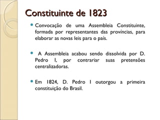 Constituinte de 1823Constituinte de 1823
 Convocação de uma Assembleia Constituinte,
formada por representantes das províncias, para
elaborar as novas leis para o país.
 A Assembleia acabou sendo dissolvida por D.
Pedro I, por contrariar suas pretensões
centralizadoras.
 Em 1824, D. Pedro I outorgou a primeira
constituição do Brasil.
 