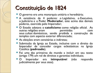 Constituição de 1824Constituição de 1824
 O governo era uma monarquia unitária e hereditária;
 A existência de 4 poderes: o Legislativo, o Executivo,
o Judiciário e o Poder Moderador, este acima dos demais
poderes, exercido pelo Imperador;
 O Estado adotava o catolicismo como religião oficial. As
outras religiões eram permitidas com
seus cultos domésticos, sendo proibida a construção de
templos com aspecto exterior diferenciado;
 As eleições eram censitárias e indiretas;
 Submissão da Igreja ao Estado, inclusive com o direito do
Imperador de conceder cargos eclesiásticos na Igreja
Católica (padroado);
 Foi uma das primeiras do mundo a incluir em seu texto
(artigo 179) um rol de direitos e garantias individuais;
 O Imperador era inimputável (não respondia
judicialmente por seus atos).
 