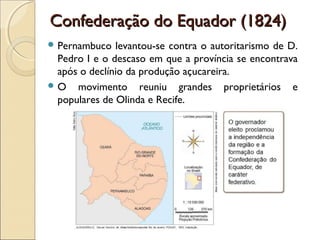 Confederação do Equador (1824)Confederação do Equador (1824)
 Pernambuco levantou-se contra o autoritarismo de D.
Pedro I e o descaso em que a província se encontrava
após o declínio da produção açucareira.
 O movimento reuniu grandes proprietários e
populares de Olinda e Recife.
 