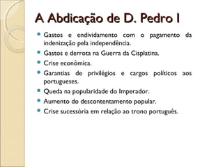 A Abdicação de D. Pedro IA Abdicação de D. Pedro I
 Gastos e endividamento com o pagamento da
indenização pela independência.
 Gastos e derrota na Guerra da Cisplatina.
 Crise econômica.
 Garantias de privilégios e cargos políticos aos
portugueses.
 Queda na popularidade do Imperador.
 Aumento do descontentamento popular.
 Crise sucessória em relação ao trono português.
 