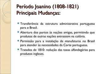 Período Joanino (1808-1821)Período Joanino (1808-1821)
Principais Mudanças:Principais Mudanças:
 Transferência da estrutura administrativa portuguesa
para o Brasil.
 Abertura dos portos às nações amigas, permitindo que
produtos de outras nações entrassem na colônia.
 Permissão para a instalação de manufaturas no Brasil
para atender às necessidades da Corte portuguesa.
 Tratados de 1810: redução das taxas alfandegárias para
produtos ingleses.
 