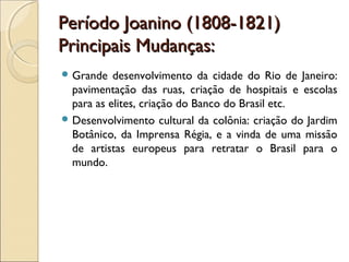 Período Joanino (1808-1821)Período Joanino (1808-1821)
Principais Mudanças:Principais Mudanças:
 Grande desenvolvimento da cidade do Rio de Janeiro:
pavimentação das ruas, criação de hospitais e escolas
para as elites, criação do Banco do Brasil etc.
 Desenvolvimento cultural da colônia: criação do Jardim
Botânico, da Imprensa Régia, e a vinda de uma missão
de artistas europeus para retratar o Brasil para o
mundo.
 