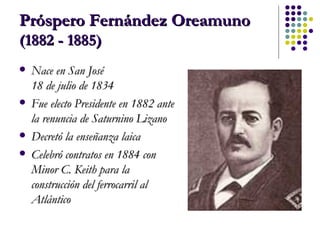 Próspero Fernández Oreamuno  (1882 - 1885) Nace en San José  18 de julio de 1834   Fue electo Presidente en 1882 ante la renuncia de Saturnino Lizano  Decretó la enseñanza laica Celebró contratos en 1884 con Minor C. Keith para la construcción del ferrocarril al Atlántico 