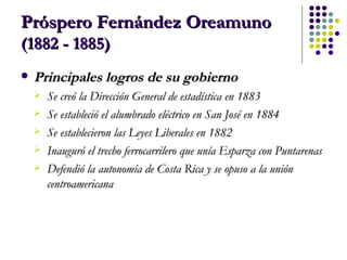 Próspero Fernández Oreamuno  (1882 - 1885) Principales logros de su gobierno Se creó la Dirección General de estadística en 1883  Se estableció el alumbrado eléctrico en San José en 1884  Se establecieron las Leyes Liberales en 1882  Inauguró el trecho ferrocarrilero que unía Esparza con Puntarenas  Defendió la autonomía de Costa Rica y se opuso a la unión centroamericana   