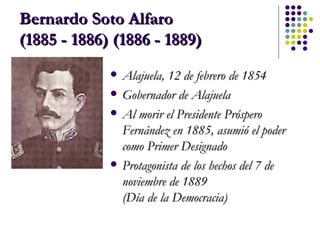 Bernardo Soto Alfaro  (1885 - 1886) (1886 - 1889)   Alajuela, 12 de febrero de 1854  Gobernador de Alajuela Al morir el Presidente Próspero Fernández en 1885, asumió el poder como Primer Designado Protagonista de los hechos del 7 de noviembre de 1889  (Día de la Democracia) 