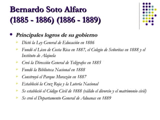 Bernardo Soto Alfaro  (1885 - 1886) (1886 - 1889) Principales logros de su gobierno Dictó la Ley General de Educación en 1886  Fundó el Liceo de Costa Rica en 1887, el Colegio de Señoritas en 1888 y el Instituto de Alajuela  Creó la Dirección General de Telégrafos en 1885  Fundó la Biblioteca Nacional en 1888  Construyó el Parque Morazán en 1887  Estableció la Cruz Roja y la Lotería Nacional  Se estableció el Código Civil de 1888 (válido el divorcio y el matrimonio civil)  Se creó el Departamento General de Aduanas en 1889  