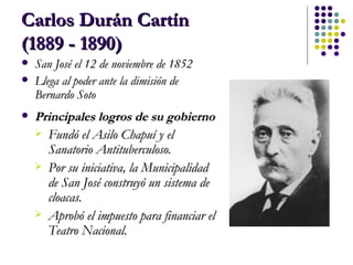 Carlos Durán Cartín  (1889 - 1890)   San José el 12 de noviembre de 1852   Llega al poder ante la dimisión de Bernardo Soto Principales logros de su gobierno Fundó el Asilo Chapuí y el Sanatorio Antituberculoso.  Por su iniciativa, la Municipalidad de San José construyó un sistema de cloacas.  Aprobó el impuesto para financiar el Teatro Nacional. 