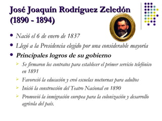 José Joaquín Rodríguez Zeledón (1890 - 1894) Nació el 6 de enero de 1837 Llegó a la Presidencia elegido por una considerable mayoría Principales logros de su gobierno Se firmaron los contratos para establecer el primer servicio telefónico en 1891  Favoreció la educación y creó escuelas nocturnas para adultos  Inició la construcción del Teatro Nacional en 1890  Promovió la inmigración europea para la colonización y desarrollo agrícola del país. 