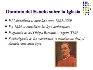 Dominio del Estado sobre la Iglesia El Liberalismo se consolida entre 1882-1889 En 1884 se consolidan las leyes anticlericales Expulsión de del Obispo Bernardo Augusto Thiel   Secularización de los cementerios, el matrimonio civil, el divorcio entre otras leyes 