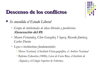 Descenso de los conflictos Se consolida el Estado Liberal Grupo de intelectuales de ideas liberales y positivistas ( Generación del 89 ) Mauro Fernández, Cleto González Víquez, Ricardo Jiménez, Carlos Durán  Leyes e instituciones fundamentales: Museo Nacional, el Instituto Físico-geográfico, el Archivo Nacional Reforma Educativa (1886), Liceo de Costa Rica, el Instituto de Alajuela y el Colegio Superior de Señoritas.   