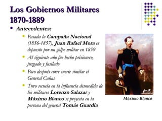 Los Gobiernos Militares 1870-1889 Antecedentes: Pasada la  Campaña Nacional   (1856-1857),  Juan Rafael Mora  es depuesto por un golpe militar en 1859 Al siguiente año fue hecho prisionero, juzgado y fusilado Poco después corre suerte similar el General Cañas Tuvo secuela en la influencia desmedida de los militares  Lorenzo Salazar  y  Máximo Blanco  se proyecta en la persona del general  Tomás Guardia Máximo Blanco 