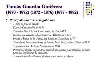 Tomás Guardia Gutiérrez  (1870 - 1872) (1872 - 1876) (1877 - 1882) Principales logros de su gobierno Abolió la pena de muerte  Dictó la Constitución de 1871  Se estableció la isla San Lucas como cárcel en 1873  Inició la construcción del ferrocarril al Atlántico en 1879  Fundó el Banco de la Unión, hoy Banco de Costa Rica 1877  Se iniciaron las exportaciones de banano hacia los Estados Unidos en 1880  Se fundaron los Archivos Nacionales en 1881  Permitió la llegada al país de la orden de los jesuitas y las religiosas de Sión, para que impulsaran la educación  Aumentó considerablemente el número de escuelas y colegios   