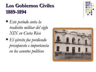Los Gobiernos Civiles 1889-1894 Este período corta la tradición militar del siglo XIX en Costa Rica El ejército fue perdiendo presupuesto e importancia en los asuntos políticos 