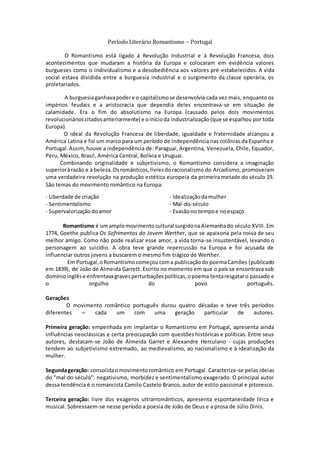 Período Literário Romantismo – Portugal
O Romantismo está ligado à Revolução Industrial e à Revolução Francesa, dois
acontecimentos que mudaram a história da Europa e colocaram em evidência valores
burgueses como o individualismo e a desobediência aos valores pré-estabelecidos. A vida
social estava dividida entre a burguesia industrial e o surgimento da classe operária, os
proletariados.
A burguesiaganhavapodere o capitalismose desenvolvia cada vez mais, enquanto os
impérios feudais e a aristocracia que dependia deles encontrava-se em situação de
calamidade. Era o fim do absolutismo na Europa (causado pelos dois movimentos
revolucionárioscitadosanteriormente) e oinícioda industrialização(que se espalhou por toda
Europa).
O ideal da Revolução Francesa de liberdade, igualdade e fraternidade alcançou a
América Latina e foi um marco para um período de independência nas colônias da Espanha e
Portugal.Assim,houve a independência de: Paraguai, Argentina, Venezuela, Chile, Equador,
Peru, México, Brasil, América Central, Bolívia e Uruguai.
Combinando originalidade e subjetivismo, o Romantismo considera a imaginação
superioràrazão e à beleza.Osromânticos,livresdoracionalismo do Arcadismo, promoveram
uma verdadeira revolução na produção estética europeia da primeira metade do século 19.
São temas do movimento romântico na Europa:
- Liberdade de criação
- Sentimentalismo
- Supervalorizaçãodoamor
- Idealizaçãodamulher
- Mal-do-século
- Evasãono tempoe noespaço
Romantismo é umamplomovimentocultural surgidonaAlemanhado século XVIII. Em
1774, Goethe publica Os Sofrimentos do Jovem Werther, que se apaixona pela noiva de seu
melhor amigo. Como não pode realizar esse amor, a vida torna-se insustentável, levando o
personagem ao suicídio. A obra teve grande repercussão na Europa e foi acusada de
influenciar outros jovens a buscarem o mesmo fim trágico de Werther.
Em Portugal,oRomantismocomeçoucoma publicaçãodo poemaCamões (publicado
em 1839), de João de Almeida Garrett. Escrito no momento em que o país se encontrava sob
domínioinglêse enfrentavagravesperturbaçõespolíticas,opoema tentaresgataro passado e
o orgulho do povo português.
Gerações
O movimento romântico português durou quatro décadas e teve três períodos
diferentes – cada um com uma geração particular de autores.
Primeira geração: empenhada em implantar o Romantismo em Portugal, apresenta ainda
influências neoclássicas e certa preocupação com questões históricas e políticas. Entre seus
autores, destacam-se João de Almeida Garret e Alexandre Herculano - cujas produções
tendem ao subjetivismo extremado, ao medievalismo, ao nacionalismo e à idealização da
mulher.
Segundageração: consolidaomovimentoromântico em Portugal. Caracteriza-se pelas ideias
do "mal do século": negativismo, morbidez e sentimentalismo exagerado. O principal autor
dessa tendência é o romancista Camilo Castelo Branco, autor de estilo passional e pitoresco.
Terceira geração: livre dos exageros ultrarromânticos, apresenta espontaneidade lírica e
musical. Sobressaem-se nesse período a poesia de João de Deus e a prosa de Júlio Dinis.
 