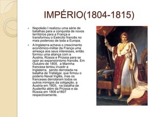 IMPÉRIO(1804-1815)Napoleão I realizou uma série de batalhas para a conquista de novos territórios para a França e transformou o Exército francês no mais poderoso de toda a Europa.A Inglaterra achava o crescimento econômico-militar da França uma ameaça aos seus interesses, então formou uma aliança com a Áustria, Rússia e Prússia para se opor ao expansionismo francês. Em Outubro de 1805,  a Marinha francesa tentou invadir a Inglaterra,  sendo derrotada na batalha de Trafalgar, que firmou o poderio Naval Inglês, mas os franceses derrotaram todos os outros inimigos da coligação, a Áustria em 1805,  na batalha de Austerlitz além da Prússia e da Rússia em 1806 e1807 respectivamente.