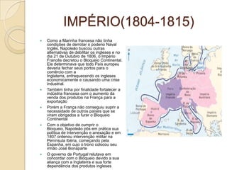 IMPÉRIO(1804-1815)Como a Marinha francesa não tinha condições de derrotar o poderio Naval Inglês, Napoleão buscou outras alternativas de debilitar os ingleses e no dia 21 de Outubro de 1806, o Império Francês decretou o Bloqueio Continental. Ele determinava que todo País europeu deveria fechar seus portos para o comércio com a Inglaterra, enfraquecendo os ingleses economicamente e causando uma crise industrial.Também tinha por finalidade fortalecer a indústria francesa com o aumento da venda dos produtos na França para a exportaçãoPorém a França não conseguiu suprir a necessidade de outros países que se viram obrigados a furar o Bloqueio ContinentalCom o objetivo de cumprir o Bloqueio, Napoleão pôs em prática sua política de intervenção e anexação e em 1807 ordenou intervenção militar na Península Ibéria, começando pela Espanha, em cujo o trono colocou seu irmão José BonaparteO governo de Portugal relutava em concordar com o Bloqueio devido a sua aliança com a Inglaterra e sua forte dependência dos produtos ingleses