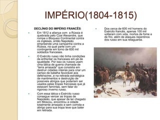 IMPÉRIO(1804-1815)DECLÍNIO DO IMPÉRIO FRANCÊS:Em 1812 a aliança com  a Rússia é quebrada pelo Czar Alexandre, que rompe o Bloqueio Continental contra os ingleses, então Napoleão empreende uma campanha contra a Rússia, na qual parte com um contingente em torno de 600 mil soldados franceses.O Exército russo não tinha condições de enfrentar os franceses em pé de igualdade. Por isso os russos usam uma tática de guerra chamada de “terra arrasada” que consistia em destruir cidades inteiras para criar um campo de batalha favorável aos defensores ,e na retirada estratégica de mantimentos e destruição de possíveis abrigos que poderiam ser usados pelas tropas francesas que já estavam famintas, sem falar do rigoroso inverno russo.Com essa tática o Exército russo consegue vencer as tropas de Napoleão, que apesar de ter chegado em Moscou, encontrou a cidade totalmente arrasado e sem comida e abrigo para sua tropa teve que bater em retirada.Dos cerca de 600 mil homens do Exército francês, apenas 100 mil voltaram com vida, mortos de fome e de frio, além de ataques repentinos dos russo em sua retaguarda.