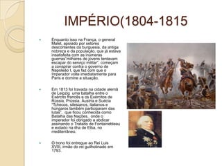 IMPÉRIO(1804-1815Enquanto isso na França, o general Malet, apoiado por setores descontentes da burguesia, da antiga nobreza e da população, que já estava insatisfeita com as inúmeras guerras”milhares de jovens tentavam escapar do serviço militar”, começam a conspirar contra o governo de Napoleão I, que faz com que o Imperador volte imediatamente para Paris e domine a situação.Em 1813 foi travada na cidade alemã de Leipzig  uma batalha entre o Exército francês e os Exércitos de Rússia, Prússia, Áustria e Suécia “Tchecos, silesianos, italianos e húngaros também participaram das lutas”,  que ficou conhecida como Batalha das Nações,  onde o imperador foi obrigado a abdicar assinando o Tratado de Fontainebleau e exilado na ilha de Elba, no mediterrâneo.O trono foi entregue ao Rei Luis XVIII, irmão do rei guilhotinado em 1793.