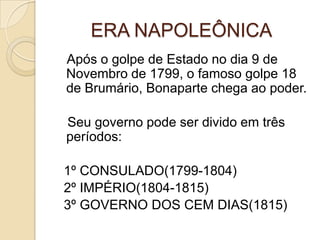 ERA NAPOLEÔNICA   Após o golpe de Estado no dia 9 de Novembro de 1799, o famoso golpe 18 de Brumário, Bonaparte chega ao poder.   Seu governo pode ser divido em três períodos:    1º CONSULADO(1799-1804)  2º IMPÉRIO(1804-1815)  3º GOVERNO DOS CEM DIAS(1815)