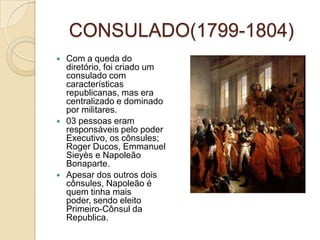 CONSULADO(1799-1804)Com a queda do diretório, foi criado um consulado com características republicanas, mas era centralizado e dominado por militares.03 pessoas eram responsáveis pelo poder Executivo, os cônsules; Roger Ducos, Emmanuel Sieyès e Napoleão Bonaparte.Apesar dos outros dois cônsules, Napoleão é quem tinha mais poder, sendo eleito Primeiro-Cônsul da Republica.