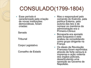 CONSULADO(1799-1804)Esse período é caracterizado pela criação de novas instituições democráticas, foram criadas:   Senado   Tribunal   Corpo Legislativo   Conselho de EstadoMas o responsável pelo comando do Exército, pela política Externa, pela autoria das leis e de nomear os membros da administração era o Primeiro-Cônsul.Bonaparte era apoiado pela burguesia e esta acabou se consolidando como grupo dirigente na França.Os ideais da Revolução Francesa foram reprimidos através de forte censura à imprensa e ação violenta dos órgãos policiais, desarticulando uma oposição ao Governo de Napoleão.