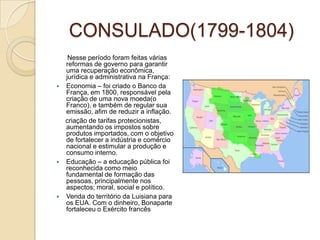 CONSULADO(1799-1804)      Nesse período foram feitas várias reformas de governo para garantir uma recuperação econômica, jurídica e administrativa na França:Economia – foi criado o Banco da França, em 1800, responsável pela  criação de uma nova moeda(o Franco), e também de regular sua emissão, afim de reduzir a inflação.     criação de tarifas protecionistas, aumentando os impostos sobre produtos importados, com o objetivo de fortalecer a indústria e comércio nacional e estimular a produção e consumo interno.Educação – a educação pública foi reconhecida como meio fundamental de formação das pessoas, principalmente nos aspectos; moral, social e político.Venda do território da Luisiana para os EUA. Com o dinheiro, Bonaparte fortaleceu o Exército francês
