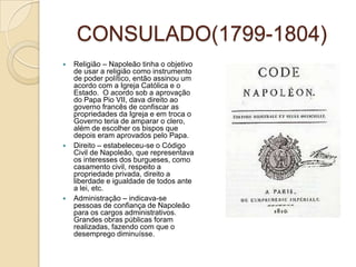 CONSULADO(1799-1804)Religião – Napoleão tinha o objetivo de usar a religião como instrumento de poder político, então assinou um acordo com a Igreja Católica e o Estado.  O acordo sob a aprovação do Papa Pio VII, dava direito ao governo francês de confiscar as propriedades da Igreja e em troca o Governo teria de amparar o clero,  além de escolher os bispos que depois eram aprovados pelo Papa.Direito – estabeleceu-se o Código Civil de Napoleão, que representava os interesses dos burgueses, como casamento civil, respeito a propriedade privada, direito a liberdade e igualdade de todos ante a lei, etc.Administração – indicava-se pessoas de confiança de Napoleão para os cargos administrativos. Grandes obras públicas foram realizadas, fazendo com que o desemprego diminuísse.