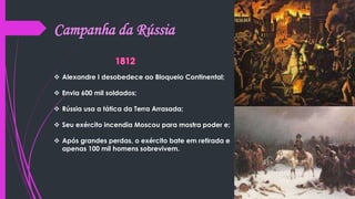 Campanha da Rússia
 Alexandre I desobedece ao Bloqueio Continental;
 Envia 600 mil soldados;
 Rússia usa a tática da Terra Arrasada;
 Seu exército incendia Moscou para mostra poder e;
 Após grandes perdas, o exército bate em retirada e
apenas 100 mil homens sobrevivem.
 