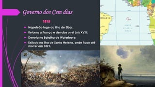 Governo dos Cem dias
 Napoleão foge da ilha de Elba;
 Retorna a França e derruba o rei Luís XVIII;
 Derrota na Batalha de Waterloo e;
 Exilado na ilha de Santa Helena, onde ficou até
morrer em 1821.
 