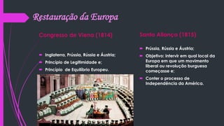 Restauração da Europa
Congresso de Viena (1814)
 Inglaterra, Prússia, Rússia e Áustria;
 Princípio de Legitimidade e;
 Princípio de Equilíbrio Europeu.
Santa Aliança (1815)
 Prússia, Rússia e Áustria;
 Objetivo: intervir em qual local da
Europa em que um movimento
liberal ou revolução burguesa
começasse e;
 Conter o processo de
Independência da América.
 