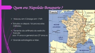 Quem era Napoleão Bonaparte ?
 Nasceu em Córsega em 1769;
 Estudou e depois foi pra escolas
militares;
 Tenente da artilharia do exército
francês
aos 19 anos e general aos 27 anos e;
 Grande estrategista e líder.
 