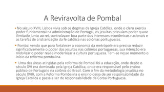 A Reviravolta de Pombal
 No século XVIII, Lisboa vivia sob os dogmas da Igreja Católica, onde o clero exercia
poder fundamental na administração de Portugal, os jesuítas possuíam poder quase
ilimitado junto ao rei, controlavam boa parte dos interesses econômicos nacionais e
as tarefas de cristianização da fé católica nas colônias portuguesas.
 Pombal vendo que para fortalecer a economia da metrópole era preciso reduzir
significativamente o poder dos jesuítas nas colônias portuguesas, sua intenção era
mobilizar o poder real e modernizar a cultura portuguesa. Tem-se nesse momento o
início da reforma pombalina.
 Uma das áreas atingidas pela reforma de Pombal foi a educação, onde desde o
século XVI era dominada pela Igreja Católica, onde era responsável pelo ensino
público de Portugal e na colônia do Brasil. Com o fim da metodologia jesuítica no
século XVIII, com a Reforma Pombalina o ensino deixa de ser responsabilidade da
Igreja Católica e passa a ser de responsabilidade da Coroa Portuguesa.
 