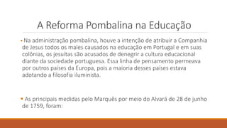 A Reforma Pombalina na Educação
 Na administração pombalina, houve a intenção de atribuir a Companhia
de Jesus todos os males causados na educação em Portugal e em suas
colônias, os jesuítas são acusados de denegrir a cultura educacional
diante da sociedade portuguesa. Essa linha de pensamento permeava
por outros países da Europa, pois a maioria desses países estava
adotando a filosofia iluminista.
 As principais medidas pelo Marquês por meio do Alvará de 28 de junho
de 1759, foram:
 