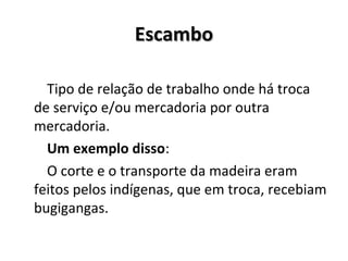 EscamboEscambo
Tipo de relação de trabalho onde há troca
de serviço e/ou mercadoria por outra
mercadoria.
Um exemplo disso:
O corte e o transporte da madeira eram
feitos pelos indígenas, que em troca, recebiam
bugigangas.
 
