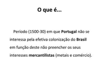 O que é...O que é...
Período (1500-30) em que Portugal não se
interessa pela efetiva colonização do Brasil
em função deste não preencher os seus
interesses mercantilistas (metais e comércio).
 