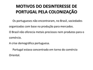 MOTIVOS DO DESINTERESSE DEMOTIVOS DO DESINTERESSE DE
PORTUGAL PELA COLONIZAÇÃOPORTUGAL PELA COLONIZAÇÃO
Os portugueses não encontraram, no Brasil, sociedades
organizadas com base na produção para mercados.
O Brasil não oferecia metais preciosos nem produtos para o
comércio.
A crise demográfica portuguesa.
Portugal estava concentrado em torno do comércio
Oriental.
 