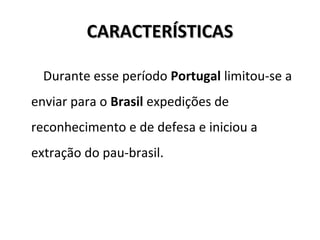 CARACTERÍSTICASCARACTERÍSTICAS
Durante esse período Portugal limitou-se a
enviar para o Brasil expedições de
reconhecimento e de defesa e iniciou a
extração do pau-brasil.
 