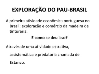 EXPLORAÇÃO DO PAU-BRASILEXPLORAÇÃO DO PAU-BRASIL
A primeira atividade econômica portuguesa no
Brasil: exploração e comércio da madeira de
tinturaria.
E como se deu isso?
Através de uma atividade extrativa,
assistemática e predatória chamada de
Estanco.
 